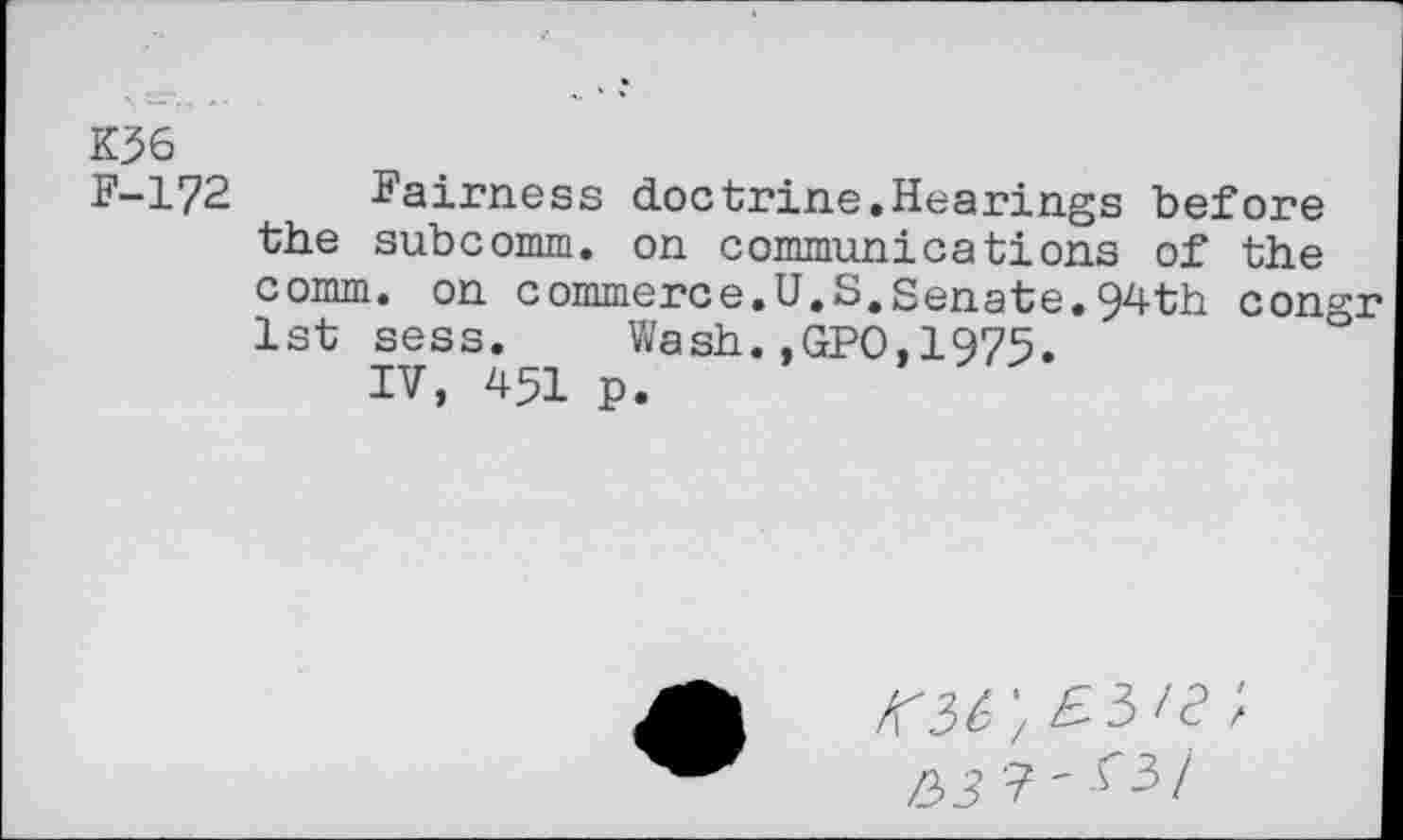 ﻿K36
F-172 Fairness doctrine.Hearings before the subcomm, on communications of the comm, on commerce.U.S.Senate.94th congr 1st sess. Wash.,GPO,I975.
IV, 451 p.
Kit', E.5'2 ;